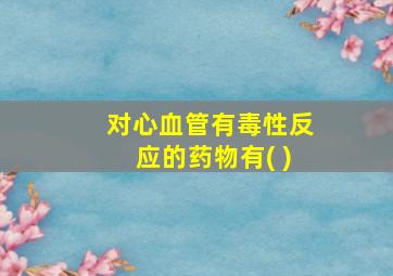 对心血管有毒性反应的药物有( )